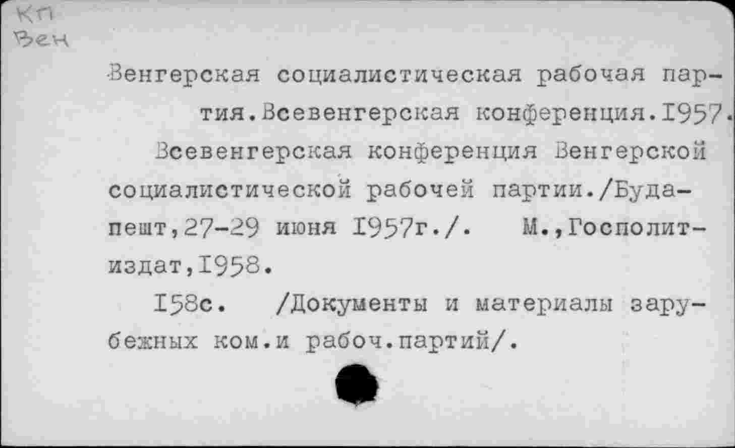 ﻿
•Венгерская социалистическая рабочая партия. Всевенгерская конференция.1957« Всевенгерская конференция Венгерской социалистической рабочей партии./Будапешт,27-29 июня 1957г./. М.,Госполит-издат,1958.
158с. /Документы и материалы зарубежных ком.и рабоч.партий/.